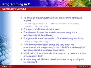 Programming in C
Summary (Contd.)


               To arrive at the particular element, the following formula is
               applied:
                Starting address + ( Offset number * Scaling
                factor) of the array
               C supports multidimensional arrays.
               The simplest form of the multidimensional array is the
               two-dimensional (two-d) array.
               The general form of declaration of the two-d array would be:
                type arrayname[x][y];
               Two-dimensional integer arrays are very much like
               one-dimensional integer arrays, the only difference being that
               two-dimensional arrays have two indices.
               Initialization of two-dimensional arrays can be done at the time
               of declaration itself.
               A better way to initialize a two-dimensional array is using the
               for statement.
    Ver. 1.0                                                            Slide 29 of 31
 
