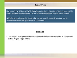 System Demo


cProjects (PPM 5.0) uses NWBC (NetWeaver Business Client) and Web as frontend for
users. Internet as well intranet URL facilitates even remote user to access system.

NWBC provides interactive frontend with role specific menu. User need not to
remember t-codes like typical SAP GUI front end.




                                     Scenario

• The Project Manager creates the Project with reference to template in cProjects to
  define Project scope & tasks .
 