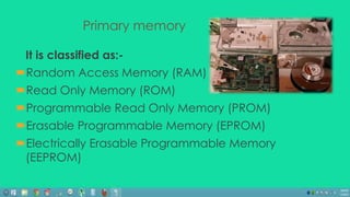 Primary memory 
It is classified as:- 
Random Access Memory (RAM) 
Read Only Memory (ROM) 
Programmable Read Only Memory (PROM) 
Erasable Programmable Memory (EPROM) 
Electrically Erasable Programmable Memory 
(EEPROM) 
 
