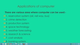Applications of computer 
There are various area where computer can be used:- 
1. reservation system (air, rail way, bus) 
2. crime detection 
3. production system 
4. space technology 
5. weather forecasting 
6. research & science 
7. cost analysis 
8. banking system 
 