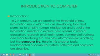 INTRODUCTION TO COMPUTER 
Introduction : 
In 21st century, we are crossing the threshold of new 
information era in which we are developing tools that 
permit us to amplify human intelligence and acquire the 
information needed to explore new systems in area of 
education, research and health care, commercial business 
and manufacturing etc. This new information era is nothing 
but the computer Era. Here in this chapter basic 
fundamentals of computer system, software and hardware 
are describe. 
 