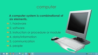 A computer system is combinational of 
six elements. 
1. hardware 
2. software 
3. instruction or procedure or module 
4. data/information 
5. communication 
6. people 
computer 
 