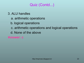 Quiz (Contd...)

3. ALU handles
  a. arithmetic operations
  b. logical operations
  c. arithmetic operations and logical operations
  d. None of the above
Answer: c




                 http://improvec.blogspot.in/   23
 