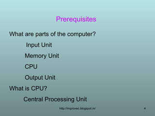 Prerequisites

What are parts of the computer?
      Input Unit
     Memory Unit
     CPU
     Output Unit
What is CPU?
     Central Processing Unit
                    http://improvec.blogspot.in/   4
 