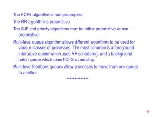 The FCFS algorithm is non-preemptive The RR algorithm is preemptive. The SJF and priority algorithms may be either preemptive or non-preemptive. Multi-level queue algorithm allows different algorithms to be used for various classes of processes. The most common is a foreground interactive queue which uses RR scheduling, and a background batch queue which uses FCFS scheduling. Multi-level feedback queues allow processes to move from one queue to another. ************** 