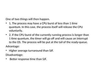 One of two things will then happen.
• 1. The process may have a CPU burst of less than 1 time
quantum. In this case, the process itself will release the CPU
voluntarily.
• 2. If the CPU burst of the currently running process is longer than
1 time quantum, the timer will go off and will cause an interrupt
to the OS. The process will be put at the tail of the ready-queue.
Advantage:
• Higher average turnaround than SJF.
Disadvantage:
• Better response time than SJF.
 