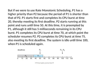 But if we were to use Rate Monotonic Scheduling, P1 has a
higher priority than P2 because the period of P1 is shorter than
that of P2. P1 starts first and completes its CPU burst at time
20, thereby meeting its first deadline. P2 starts running at this
point and runs until time 50. At this time, it is preempted by
P1, although it still has 5 milliseconds remaining in its CPU
burst. P1 completes its CPU burst at time 70, at which point the
scheduler resumes P2. P2 completes its CPU burst at time 75,
also meeting its first deadline. The system is idle until time 100,
when P1 is scheduled again.
 