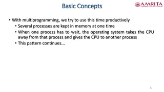 Basic Concepts
• With multiprogramming, we try to use this time productively
• Several processes are kept in memory at one time
• When one process has to wait, the operating system takes the CPU
away from that process and gives the CPU to another process
• This pattern continues...
5
 