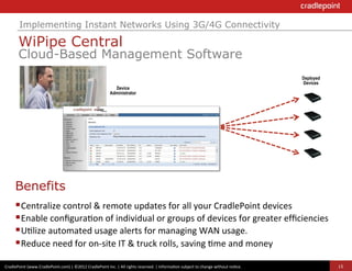 Implementing Instant Networks Using 3G/4G Connectivity

              WiPipe Central
              Cloud-Based Management Software
                                                                                                                                                                                          Deployed
                                                                                                                                                                                          Devices
                                                                                  Device
                                                                                Administrator




       	
  
       Benefits
       	
  

       § Centralize	
  control	
  &	
  remote	
  updates	
  for	
  all	
  your	
  CradlePoint	
  devices	
  
       § Enable	
  conﬁgura?on	
  of	
  individual	
  or	
  groups	
  of	
  devices	
  for	
  greater	
  efﬁciencies	
  
       § U?lize	
  automated	
  usage	
  alerts	
  for	
  managing	
  WAN	
  usage.	
  
       § Reduce	
  need	
  for	
  on-­‐site	
  IT	
  &	
  truck	
  rolls,	
  saving	
  ?me	
  and	
  money
CradlePoint	
  (www.CradlePoint.com)	
  |	
  ©2012	
  CradlePoint	
  Inc.	
  |	
  All	
  rights	
  reserved.	
  |	
  Informa?on	
  subject	
  to	
  change	
  without	
  no?ce.	
  	
                15
 