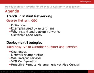 Deploy Instant Networks for Innovative Customer Engagement

          Agenda
              Trends in Instant Networking!
              George Mulhern, CEO
                     – Definitions
                     – Examples used by enterprises
                     – Why instant and pop-up networks
                     – Customer Case Study

              Deployment Strategies!
              Todd Kelly, VP of Customer Support and Services
                     – Challenges
                     – Network segmentation
                     – WiFi hotspot services
                     – VPN Configuration
                     – Proactive Remote Management –WiPipe Central
CradlePoint	
  (www.CradlePoint.com)	
  |	
  ©2012	
  CradlePoint	
  Inc.	
  |	
  All	
  rights	
  reserved.	
  |	
  Informa?on	
  subject	
  to	
  change	
  without	
  no?ce.	
  	
     2
 