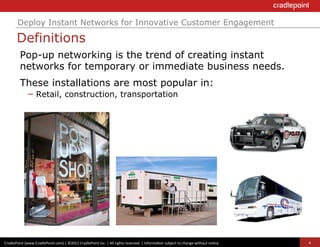 Deploy Instant Networks for Innovative Customer Engagement

          Definitions
             Pop-up networking is the trend of creating instant
             networks for temporary or immediate business needs.
             These installations are most popular in:
              –  Retail, construction, transportation




CradlePoint	
  (www.CradlePoint.com)	
  |	
  ©2012	
  CradlePoint	
  Inc.	
  |	
  All	
  rights	
  reserved.	
  |	
  Informa?on	
  subject	
  to	
  change	
  without	
  no?ce.	
  	
     4
 