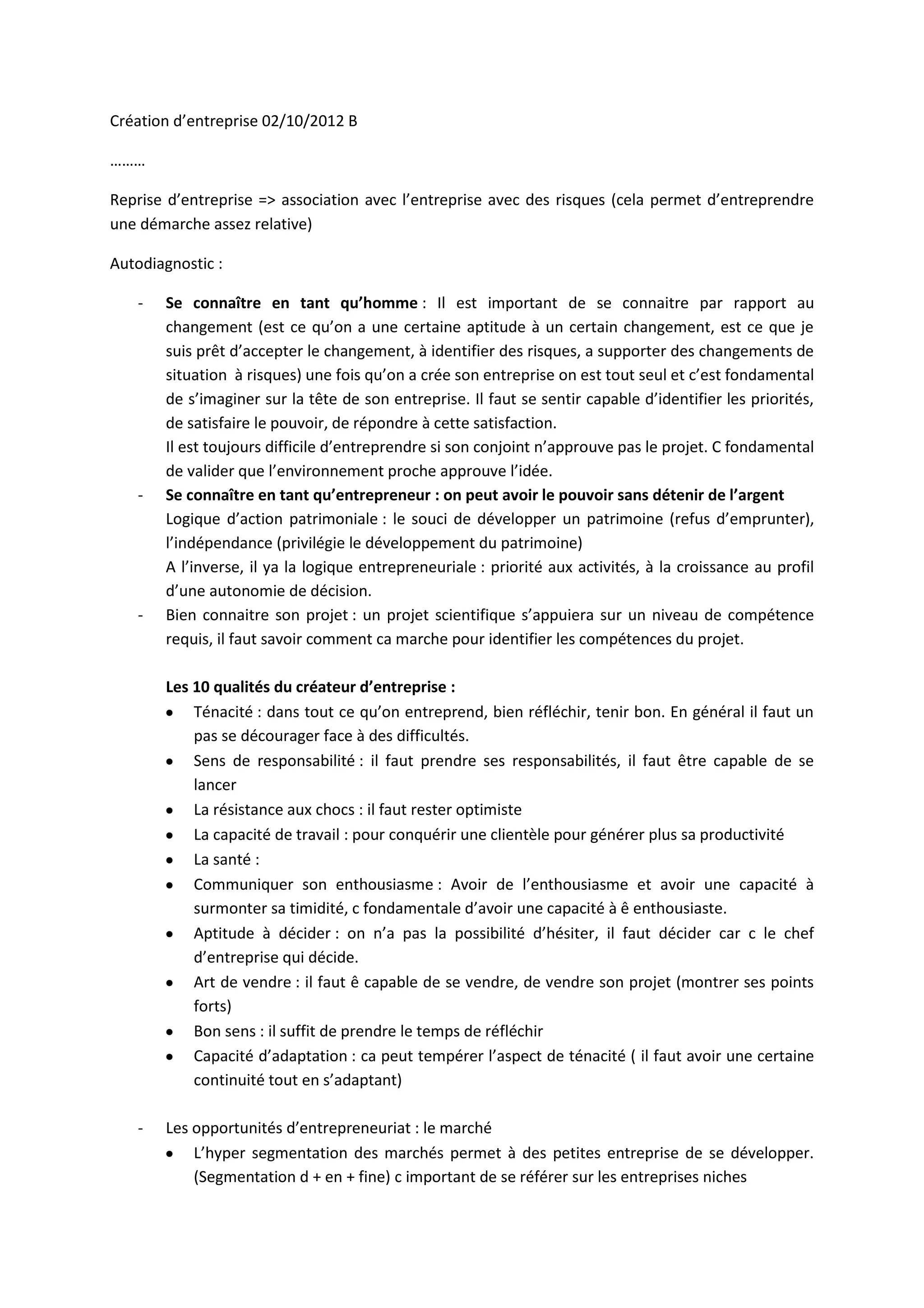 Création d’entreprise 02/10/2012 B

………

Reprise d’entreprise => association avec l’entreprise avec des risques (cela permet d’entreprendre
une démarche assez relative)

Autodiagnostic :

   -   Se connaître en tant qu’homme : Il est important de se connaitre par rapport au
       changement (est ce qu’on a une certaine aptitude à un certain changement, est ce que je
       suis prêt d’accepter le changement, à identifier des risques, a supporter des changements de
       situation à risques) une fois qu’on a crée son entreprise on est tout seul et c’est fondamental
       de s’imaginer sur la tête de son entreprise. Il faut se sentir capable d’identifier les priorités,
       de satisfaire le pouvoir, de répondre à cette satisfaction.
       Il est toujours difficile d’entreprendre si son conjoint n’approuve pas le projet. C fondamental
       de valider que l’environnement proche approuve l’idée.
   -   Se connaître en tant qu’entrepreneur : on peut avoir le pouvoir sans détenir de l’argent
       Logique d’action patrimoniale : le souci de développer un patrimoine (refus d’emprunter),
       l’indépendance (privilégie le développement du patrimoine)
       A l’inverse, il ya la logique entrepreneuriale : priorité aux activités, à la croissance au profil
       d’une autonomie de décision.
   -   Bien connaitre son projet : un projet scientifique s’appuiera sur un niveau de compétence
       requis, il faut savoir comment ca marche pour identifier les compétences du projet.

       Les 10 qualités du créateur d’entreprise :
           Ténacité : dans tout ce qu’on entreprend, bien réfléchir, tenir bon. En général il faut un
           pas se décourager face à des difficultés.
           Sens de responsabilité : il faut prendre ses responsabilités, il faut être capable de se
           lancer
           La résistance aux chocs : il faut rester optimiste
           La capacité de travail : pour conquérir une clientèle pour générer plus sa productivité
           La santé :
           Communiquer son enthousiasme : Avoir de l’enthousiasme et avoir une capacité à
           surmonter sa timidité, c fondamentale d’avoir une capacité à ê enthousiaste.
           Aptitude à décider : on n’a pas la possibilité d’hésiter, il faut décider car c le chef
           d’entreprise qui décide.
           Art de vendre : il faut ê capable de se vendre, de vendre son projet (montrer ses points
           forts)
           Bon sens : il suffit de prendre le temps de réfléchir
           Capacité d’adaptation : ca peut tempérer l’aspect de ténacité ( il faut avoir une certaine
           continuité tout en s’adaptant)

   -   Les opportunités d’entrepreneuriat : le marché
           L’hyper segmentation des marchés permet à des petites entreprise de se développer.
           (Segmentation d + en + fine) c important de se référer sur les entreprises niches
 