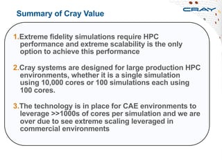 Summary of Cray Value
1. Extreme fidelity simulations require HPC
performance and extreme scalability is the only
option to achieve this performance
2. Cray systems are designed for large production HPC
environments, whether it is a single simulation
using 10,000 cores or 100 simulations each using
100 cores.
3. The technology is in place for CAE environments to
leverage >>1000s of cores per simulation and we are
over due to see extreme scaling leveraged in
commercial environments
 