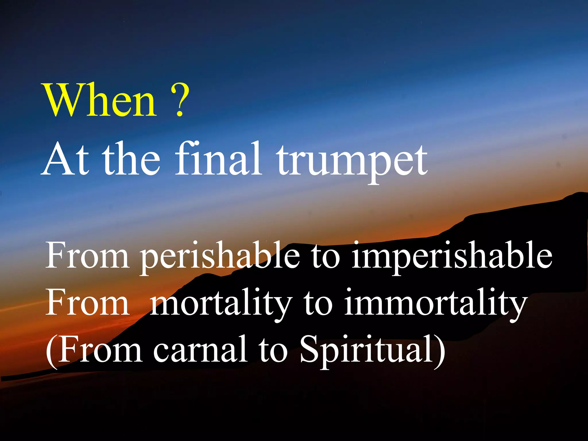 When ?
At the final trumpet
From perishable to imperishable
From mortality to immortality
(From carnal to Spiritual)
 