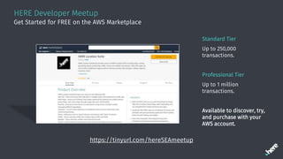 HERE Developer Meetup
Standard Tier
Up to 250,000
transactions.
Professional Tier
Up to 1 million
transactions.
Available to discover, try,
and purchase with your
AWS account.
Get Started for FREE on the AWS Marketplace
https://tinyurl.com/hereSEAmeetup
 