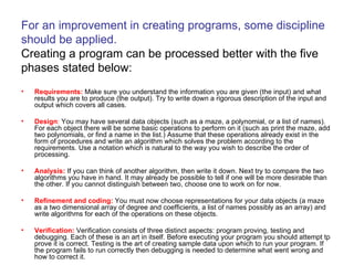 For an improvement in creating programs, some discipline should be applied.  Creating a program can be processed better with the five phases stated below: Requirements:  Make sure you understand the information you are given (the input) and what results you are to produce (the output). Try to write down a rigorous description of the input and output which covers all cases.  Design :  You may have several data objects (such as a maze, a polynomial, or a list of names). For each object there will be some basic operations to perform on it (such as print the maze, add two polynomials, or find a name in the list.) Assume that these operations already exist in the form of procedures and write an algorithm which solves the problem according to the requirements. Use a notation which is natural to the way you wish to describe the order of processing.  Analysis:  If you can think of another algorithm, then write it down. Next try to compare the two algorithms you have in hand. It may already be possible to tell if one will be more desirable than the other. If you cannot distinguish between two, choose one to work on for now.  Refinement and coding:  You must now choose representations for your data objects (a maze as a two dimensional array of degree and coefficients, a list of names possibly as an array) and write algorithms for each of the operations on these objects.  Verification:  Verification consists of three distinct aspects: program proving, testing and debugging. Each of these is an art in itself. Before executing your program you should attempt tp prove it is correct. Testing is the art of creating sample data upon which to run your program. If the program fails to run correctly then debugging is needed to determine what went wrong and how to correct it.  