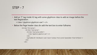 STEP - 7
• Add an “I” tag inside h3 tag with some glyphicon class to add an image before the
text Registration.
<i class="glyphicon glyphicon-user"></i>
• Below the Page header class div add the text box to enter fullname.
<div class="form-group">
<div class="input-group">
<div class="input-group-addon">
<i class="glyphicon glyphicon-user"></i>
</div>
<asp:TextBox ID="txtFullname" runat="server" CssClass="form-control" placeholder="Enter Full Name" />
</div>
</div>
 