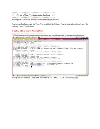 +++++++++++++++++++++++++++++++++++++++
++ + Create a TimesTen in memory database +++
+++++++++++++++++++++++++++++++++++++++
Assumption: TimesTen database software has been installed
Oracle user has been used for TimesTen installed. So OS user Oracle is the administrator user for
creating TimesTen database.
1. Define a Data Source Name (DSN)
==============================
DSN defines the configuration of the database and must be defined before creating Database.

Modify the sys.odbc.ini [Add DSN anywhere in the ODBC DATA Sources section]

 