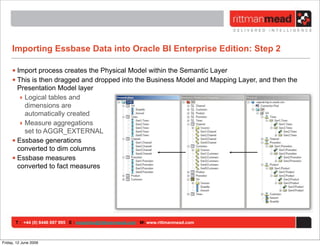 Importing Essbase Data into Oracle BI Enterprise Edition: Step 2

     • Import process creates the Physical Model within the Semantic Layer
     • This is then dragged and dropped into the Business Model and Mapping Layer, and then the
       Presentation Model layer
        ‣ Logical tables and
          dimensions are
          automatically created
        ‣ Measure aggregations
          set to AGGR_EXTERNAL
     • Essbase generations
       converted to dim columns
     • Essbase measures
       converted to fact measures




       T : +44 (0) 8446 697 995 E : enquiries@rittmanmead.com W: www.rittmanmead.com



Friday, 12 June 2009
 