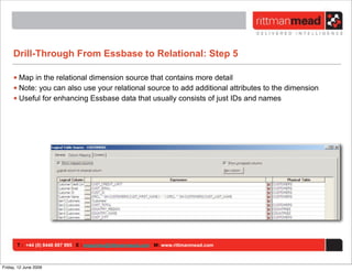 Drill-Through From Essbase to Relational: Step 5

     • Map in the relational dimension source that contains more detail
     • Note: you can also use your relational source to add additional attributes to the dimension
     • Useful for enhancing Essbase data that usually consists of just IDs and names




       T : +44 (0) 8446 697 995 E : enquiries@rittmanmead.com W: www.rittmanmead.com



Friday, 12 June 2009
 