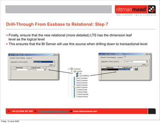 Drill-Through From Essbase to Relational: Step 7

     • Finally, ensure that the new relational (more detailed) LTS has the dimension leaf
       level as the logical level
     • This ensures that the BI Server will use this source when drilling down to transactional level




       T : +44 (0) 8446 697 995 E : enquiries@rittmanmead.com W: www.rittmanmead.com



Friday, 12 June 2009
 