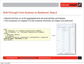 Drill-Through From Essbase to Relational: Step 8

     • Reports that then run at the aggregated level will automatically use Essbase
     • This is because it is mapped in to the Customer dimension at a higher (non-leaf) level



       With
         set [Channel3] as '[Channel].Generations(3).members'
         set [Customers5] as '[Customers].Generations(5).members'
       select
         { [Measures].[Amount]
         } on columns,
         NON EMPTY {crossjoin ({[Channel3]},{[Customers5]})} properties
       ANCESTOR_NAMES, GEN_NUMBER on rows
       from [SH.SH]




       T : +44 (0) 8446 697 995 E : enquiries@rittmanmead.com W: www.rittmanmead.com



Friday, 12 June 2009
 