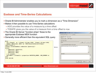 Essbase and Time-Series Calculations

     • Oracle BI Administrator enables you to mark a dimension as a “Time Dimension”
     • Makes it then possible to use Time-Series calculations
        ‣ AGO provides the value of a measure by a time offset
        ‣ TODATE gives you the value of a measure from a time offset to now
     • The Oracle BI Server “function-ships” these to the
       appropriate Essbase MDX function
     • Generally more efficient than the equivalent SQL query
        With
          set [Times5] as '{[Times].[01-Apr-1998], [Times].[02-Apr-1998]
          member [Measures].[MS1] as 'SUM({ParallelPeriod([Times].
        [Gen5,Times],1,
        [Times].currentmember)},Measures.[Quantity])'
        select
          { [Measures].[Quantity],
             [Measures].[MS1],
             [Measures].[MS2]
          } on columns,
          NON EMPTY {{[Times5]}} properties ANCESTOR_NAMES, GEN_NUMBER on
        rows
        from [SH.SH]




       T : +44 (0) 8446 697 995 E : enquiries@rittmanmead.com W: www.rittmanmead.com



Friday, 12 June 2009
 
