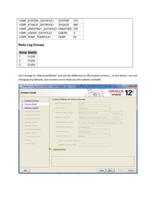<OMF_SYSTEM _DATAFILE> SYSTEM 770
<OMF_SYSAUX _DATAFILE> SYSAUX 660
<OMF_UNDOTBS1 _DATAFILE> UNDOTBS1 725
<OMF_USERS _DATAFILE> USERS 5
<OMF_TEMP _TEMPFILE> TEMP 64
Redo Log Groups
Group Size(K)
1 51200
2 51200
3 51200
Let’s change to “Advanced Mode” and see the difference in DB Creation screens… In this demo, I am not
changing any defaults, but screens are to show you the options available.
 