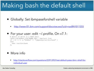 Create a welcoming development environment on IBM iAlan Seiden Consulting
Making bash the default shell
• Globally: Set ibmpaseforshell variable
§ http://www-01.ibm.com/support/docview.wss?uid=nas8N1011555
• For your user: edit ~/.profile. On v7.1:
# detect if we're in a PASE shell
/QSYS.LIB/QSHELL.LIB/UNAME.PGM > /dev/null 2>&1
if [ $? != 0 -a "$SHELL" != "/QOpenSys/usr/bin/bash" ]
then
exec /usr/bin/bash
fi
• More info
• http://stackoverflow.com/questions/23913957/set-default-pase-ibm-i-shell-for-
individual-user
25
 