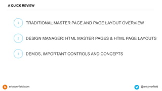 A QUICK REVIEW
1 TRADITIONAL MASTER PAGE AND PAGE LAYOUT OVERVIEW
2 DESIGN MANAGER: HTML MASTER PAGES & HTML PAGE LAYOUTS
3 DEMOS, IMPORTANT CONTROLS AND CONCEPTS
ericoverfield.com @ericoverfield
 