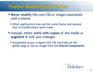 Theme Modification Rules
— Never modify the core CSS or images associated
with a theme
— Other applications may use the same theme and assume
that no modifications were made

— Instead, either work with copies of the media or
augment it with your changes
— Acceptable to put a region with CSS overrides on the
global page or use an image from the Shared Components

!22

 