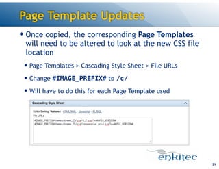 Page Template Updates
— Once copied, the corresponding Page Templates
will need to be altered to look at the new CSS file
location
— Page Templates > Cascading Style Sheet > File URLs
— Change #IMAGE_PREFIX# to /c/
— Will have to do this for each Page Template used

!29

 