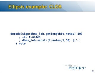 Ellipsis example: CLOB

decode(sign(dbms_lob.getlength(t.notes)-50) 
, -1, t.notes 
, dbms_lob.substr(t.notes,1,50) ||'…' 
) note

!84

 