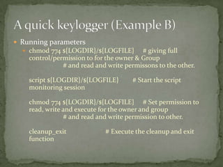  Running parameters
   chmod 774 ${LOGDIR}/${LOGFILE}        # giving full
    control/permission to for the owner & Group
               # and read and write permissons to the other.

    script ${LOGDIR}/${LOGFILE}       # Start the script
    monitoring session

    chmod 774 ${LOGDIR}/${LOGFILE} # Set permission to
    read, write and execute for the owner and group
                # and read and write permission to other.

    cleanup_exit             # Execute the cleanup and exit
    function
 