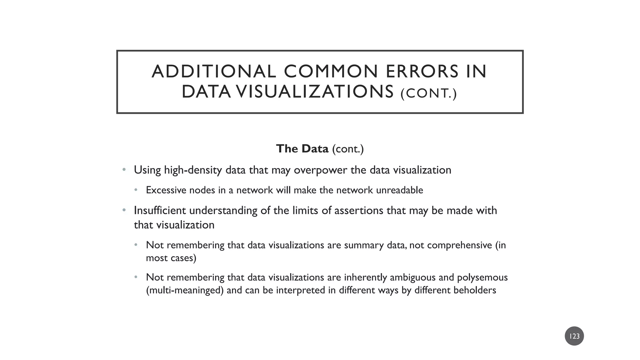 PRIOR EXPERIENCES
WITH DATA VISUALIZATIONS
• If people’s visual systems are trained by the human built environment and their
exposure to familiar forms, so, too, are people’s systems trained by prior exposures
to data visualizations.
• Some common expectations for data visualizations:
• Start at the top and read down. Start at the left and read right.
• Size means visual salience and importance.
• Color and boldness means visual salience and importance. Bright colors are warning colors.
• Movements (changing numbers, scrolling data, and others) are attention-getting.
• Eye movements often track with shapes and lines.
123
 