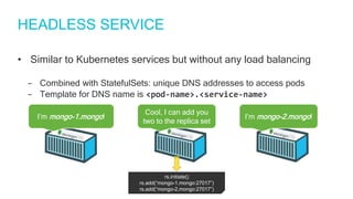 HEADLESS SERVICE
• Similar to Kubernetes services but without any load balancing
‒ Combined with StatefulSets: unique DNS addresses to access pods
‒ Template for DNS name is <pod-name>.<service-name>
I’m mongo-1.mongo!
Cool, I can add you
two to the replica set
I’m mongo-2.mongo!
rs.initiate()
rs.add(“mongo-1.mongo:27017”)
rs.add(“mongo-2.mongo:27017”)
 
