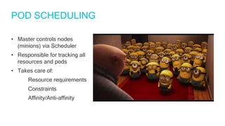 POD SCHEDULING
• Master controls nodes
(minions) via Scheduler
• Responsible for tracking all
resources and pods
• Takes care of:
Resource requirements
Constraints
Affinity/Anti-affinity
 