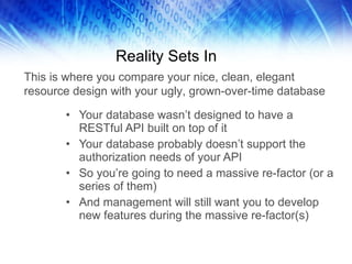 Reality Sets In Your database wasn’t designed to have a RESTful API built on top of it Your database probably doesn’t support the authorization needs of your API So you’re going to need a massive re-factor (or a series of them) And management will still want you to develop new features during the massive re-factor(s) This is where you compare your nice, clean, elegant resource design with your ugly, grown-over-time database 