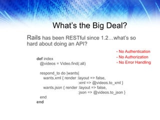 What’s the Big Deal? Rails  has been RESTful since 1.2…what’s so hard about doing an API?  def  index @videos = Video.find(:all) respond_to do |wants| wants.xml { render :layout => false, :xml => @videos.to_xml } wants.json { render :layout => false, :json => @videos.to_json } end end - No Authentication - No Authorization - No Error Handling 