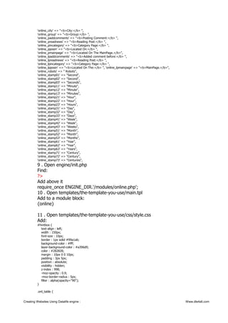 'online_city' => "<b>City:</b> ",
'online_group' => "<b>Group:</b> ",
'online_paddcomments' => "<b>Posting Comment:</b> ",
'online_preadnews' => "<b>Reading Post:</b> ",
'online_pincategory' => "<b>Category Page:</b> ",
'online_pposin' => "<b>Located On:</b> ",
'online_pmainpage' => "<b>Located On The MainPage.</b>",
'online_lpaddcomments' => "<b>Added comment before:</b> ",
'online_lpreadnews' => "<b>Reading Post:</b> ",
'online_lpincategory' => "<b>Category Page:</b> ",
'online_lpposin' => "<b>Located On The:</b> ", 'online_lpmainpage' => "<b>MainPage.</b>",
'online_robots' => " Robots",
'online_stamp01' => "Second",
'online_stamp02' => "Second",
'online_stamp03' => "Seconds",
'online_stamp11' => "Minute",
'online_stamp12' => "Minute",
'online_stamp13' => "Minutes",
'online_stamp21' => "Hour",
'online_stamp22' => "Hour",
'online_stamp23' => "Hours",
'online_stamp31' => "Day",
'online_stamp32' => "Day",
'online_stamp33' => "Days",
'online_stamp41' => "Week",
'online_stamp42' => "Week",
'online_stamp43' => "Weeks",
'online_stamp51' => "Month",
'online_stamp52' => "Month",
'online_stamp53' => "Months",
'online_stamp61' => "Year",
'online_stamp62' => "Year",
'online_stamp63' => "Years",
'online_stamp71' => "Century",
'online_stamp72' => "Century",
'online_stamp73' => "Centuries",
9 . Open engine/init.php
Find:
?>
Add above it
require_once ENGINE_DIR.'/modules/online.php';
10 . Open templates/the-template-you-use/main.tpl
Add to a module block:
{online}
11 . Open templates/the-template-you-use/css/style.css
Add:
#hintbox {
text-align : left;
width : 150px;
font-size : 10px;
border : 1px solid #99a1ab;
background-color : #fff;
layer-background-color : #a396d9;
color : #282828;
margin : 10px 0 0 10px;
padding : 3px 5px;
position : absolute;
visibility : hidden;
z-index : 998;
-moz-opacity : 0.9;
-moz-border-radius : 5px;
filter : alpha(opacity="90");
}
.onl_table {
Creating Websites Using Datalife engine : Www.dle4all.com
 