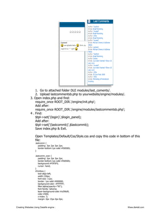 1. Go to attached folder DLE modules/last_coments/.
2. Upload lastcommentsb.php to yourwebsite/engine/modules/.
3. Open index.php and find:
require_once ROOT_DIR.'/engine/init.php';
Add after:
require_once ROOT_DIR.'/engine/modules/lastcommentsb.php';
4 . Find:
$tpl->set('{login}',$login_panel);
Add after:
$tpl->set('{lastcommb}',$lastcommb);
Save index.php & Exit.
Open Templates/Default/Css/Style.css and copy this code in bottom of this
file:
.lastcomm {
padding: 3px 2px 3px 2px;
border-bottom:1px solid #E6E6E6;
}
.lastcomm_over {
padding: 3px 2px 3px 2px;
border-bottom:1px solid #E6E6E6;
background:#F5F5F5;
cursor: hand;
}
#hintbox {
text-align:left;
width:150px;
font-size: 11px;
border: 1px solid #000000;
background-color: #FFFFFF;
filter:alpha(opacity="95");
font-family: tahoma;
layer-background-color:#a396d9;
color:#000;
z-index: 3;
margin: 0px 15px 0px 0px;
Creating Websites Using Datalife engine : Www.dle4all.com
 