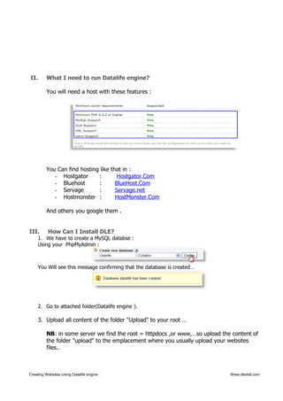 II. What I need to run Datalife engine?
You will need a host with these features :
You Can find hosting like that in :
- Hostgator : Hostgator.Com
- Bluehost : BlueHost.Com
- Servage : Servage.net
- Hostmonster : HostMonster.Com
And others you google them .
III. How Can I Install DLE?
1. We have to create a MySQL databse :
Using your PhpMyAdmin :
You Will see this message confirming that the database is created…
2. Go to attached folder(Datalife engine ).
3. Upload all content of the folder "Upload" to your root …
NB: in some server we find the root = httpdocs ,or www,…so upload the content of
the folder "upload" to the emplacement where you usually upload your websites
files..
Creating Websites Using Datalife engine : Www.dle4all.com
 