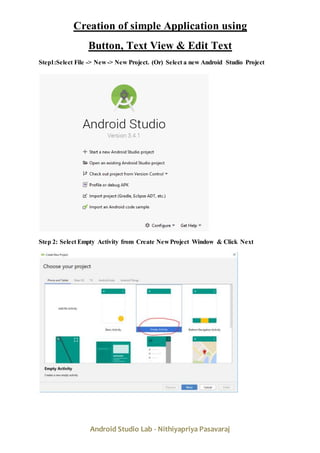 Android Studio Lab - Nithiyapriya Pasavaraj
Creation of simple Application using
Button, Text View & Edit Text
Step1:Select File -> New -> New Project. (Or) Select a new Android Studio Project
Step 2: Select Empty Activity from Create New Project Window & Click Next
 
