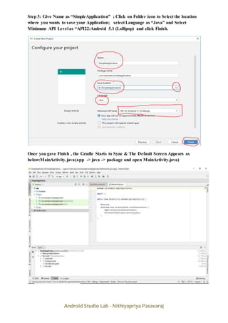 Android Studio Lab - Nithiyapriya Pasavaraj
Step 3: Give Name as “SimpleApplication” ; Click on Folder icon to Select the location
where you wants to save your Application; select Language as “Java” and Select
Minimum API Level as “API22:Android 5.1 (Lollipop) and click Finish.
Once you gave Finish , the Gradle Starts to Sync & The Default Screen Appears as
below:MainActivity.java(app -> java -> package and open MainActivity.java)
 