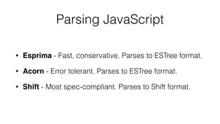 Parsing JavaScript
• Esprima - Fast, conservative. Parses to ESTree format.
• Acorn - Error tolerant. Parses to ESTree format.
• Shift - Most spec-compliant. Parses to Shift format.
 