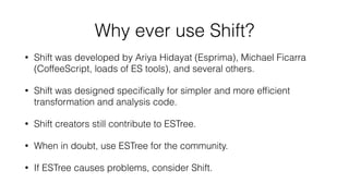Why ever use Shift?
• Shift was developed by Ariya Hidayat (Esprima), Michael Ficarra
(CoffeeScript, loads of ES tools), and several others.
• Shift was designed speciﬁcally for simpler and more efﬁcient
transformation and analysis code.
• Shift creators still contribute to ESTree.
• When in doubt, use ESTree for the community.
• If ESTree causes problems, consider Shift.
 