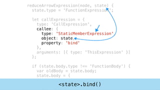 reduceArrowExpression(node, state) {
state.type = 'FunctionExpression';
let callExpression = {
type: 'CallExpression',
callee: {
type: 'StaticMemberExpression',
object: state,
property: 'bind'
},
arguments: [{ type: 'ThisExpression' }]
};
if (state.body.type !== 'FunctionBody') {
var oldBody = state.body;
state.body = {
type : 'FunctionBody',
directives : [],<state>.bind()
 