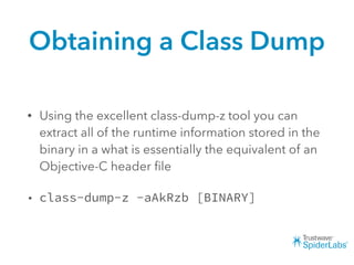 Obtaining a Class Dump
• Using the excellent class-dump-z tool you can
extract all of the runtime information stored in the
binary in a what is essentially the equivalent of an
Objective-C header ﬁle
• class-dump-z -aAkRzb [BINARY]
 