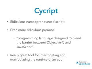 Cycript
• Ridiculous name (pronounced script)
• Even more ridiculous premise
• “programming language designed to blend
the barrier between Objective-C and
JavaScript”
• Really great tool for interrogating and
manipulating the runtime of an app
 