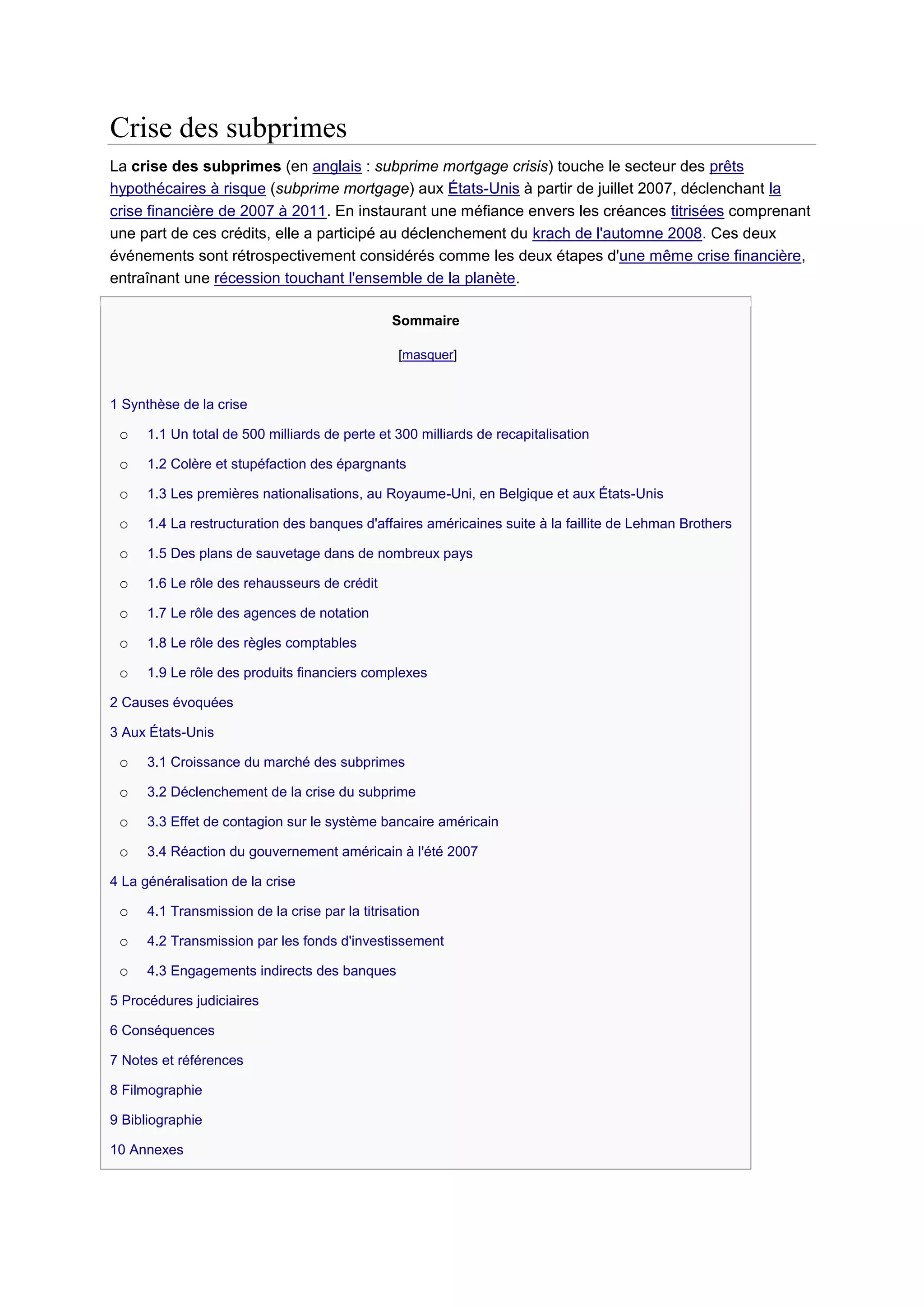 Crise des subprimes
La crise des subprimes (en anglais : subprime mortgage crisis) touche le secteur des prêts
hypothécaires à risque (subprime mortgage) aux États-Unis à partir de juillet 2007, déclenchant la
crise financière de 2007 à 2011. En instaurant une méfiance envers les créances titrisées comprenant
une part de ces crédits, elle a participé au déclenchement du krach de l'automne 2008. Ces deux
événements sont rétrospectivement considérés comme les deux étapes d'une même crise financière,
entraînant une récession touchant l'ensemble de la planète.

                                                Sommaire

                                                 [masquer]


1 Synthèse de la crise

 o    1.1 Un total de 500 milliards de perte et 300 milliards de recapitalisation

 o    1.2 Colère et stupéfaction des épargnants

 o    1.3 Les premières nationalisations, au Royaume-Uni, en Belgique et aux États-Unis

 o    1.4 La restructuration des banques d'affaires américaines suite à la faillite de Lehman Brothers

 o    1.5 Des plans de sauvetage dans de nombreux pays

 o    1.6 Le rôle des rehausseurs de crédit

 o    1.7 Le rôle des agences de notation

 o    1.8 Le rôle des règles comptables

 o    1.9 Le rôle des produits financiers complexes

2 Causes évoquées

3 Aux États-Unis

 o    3.1 Croissance du marché des subprimes

 o    3.2 Déclenchement de la crise du subprime

 o    3.3 Effet de contagion sur le système bancaire américain

 o    3.4 Réaction du gouvernement américain à l'été 2007

4 La généralisation de la crise

 o    4.1 Transmission de la crise par la titrisation

 o    4.2 Transmission par les fonds d'investissement

 o    4.3 Engagements indirects des banques

5 Procédures judiciaires

6 Conséquences

7 Notes et références

8 Filmographie

9 Bibliographie

10 Annexes
 